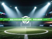 黑龙江队在比赛中全面击败对手，夺得比赛胜利