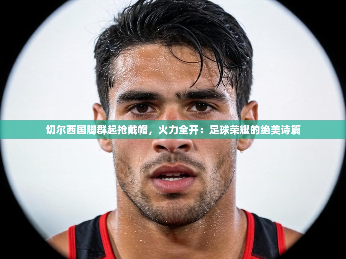 切尔西国脚群起抢戴帽,火力全开:足球荣耀的绝美诗篇 第1张
