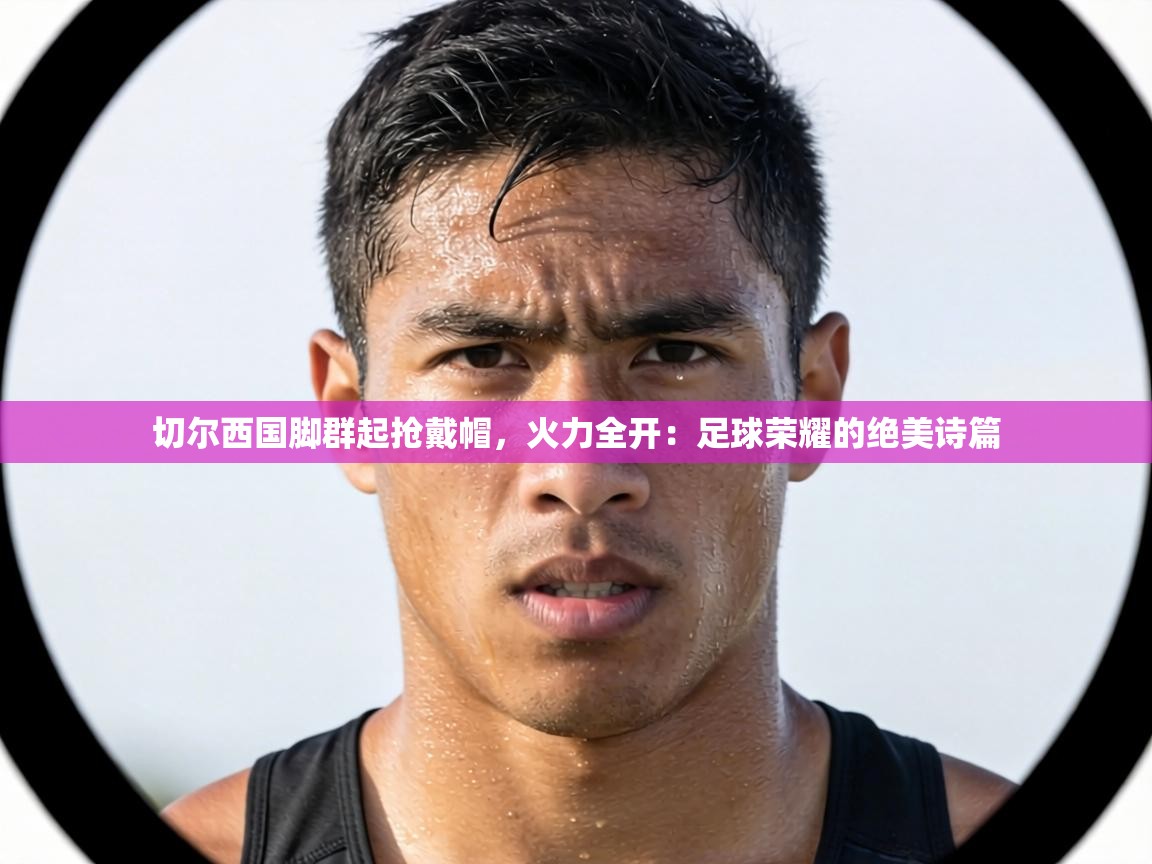 切尔西国脚群起抢戴帽,火力全开:足球荣耀的绝美诗篇 第2张